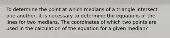 To determine the point at which medians of a triangle intersect one another, it is necessary to determine the equations of the lines for two medians. The coordinates of which two points are used in the calculation of the equation for a given median?