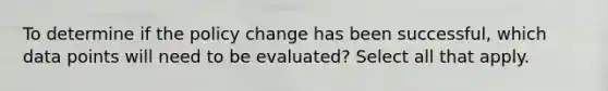 To determine if the policy change has been successful, which data points will need to be evaluated?​ Select all that apply.