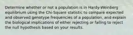 Determine whether or not a population is in Hardy-Weinberg equilibrium using the Chi-Square statistic to compare expected and observed genotype frequencies of a population, and explain the biological implications of either rejecting or failing to reject the null hypothesis based on your results.