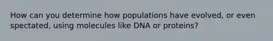 How can you determine how populations have evolved, or even spectated, using molecules like DNA or proteins?