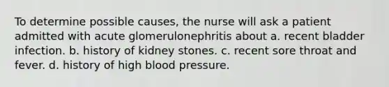 To determine possible causes, the nurse will ask a patient admitted with acute glomerulonephritis about a. recent bladder infection. b. history of kidney stones. c. recent sore throat and fever. d. history of high blood pressure.