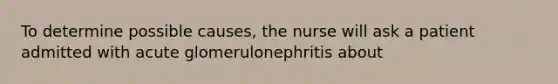 To determine possible causes, the nurse will ask a patient admitted with acute glomerulonephritis about