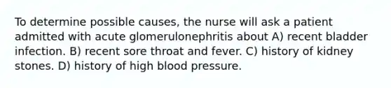 To determine possible causes, the nurse will ask a patient admitted with acute glomerulonephritis about A) recent bladder infection. B) recent sore throat and fever. C) history of kidney stones. D) history of high blood pressure.