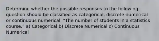 Determine whether the possible responses to the following question should be classified as categorical, discrete numerical or continuous numerical. "The number of students in a statistics course." a) Categorical b) Discrete Numerical c) Continuous Numerical