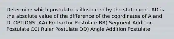 Determine which postulate is illustrated by the statement. AD is the <a href='https://www.questionai.com/knowledge/kbbTh4ZPeb-absolute-value' class='anchor-knowledge'>absolute value</a> of the difference of the coordinates of A and D. OPTIONS: AA) Protractor Postulate BB) <a href='https://www.questionai.com/knowledge/kep1JjnHRY-segment-addition-postulate' class='anchor-knowledge'>segment addition postulate</a> CC) Ruler Postulate DD) <a href='https://www.questionai.com/knowledge/k832XkQuzc-angle-addition-postulate' class='anchor-knowledge'>angle addition postulate</a>