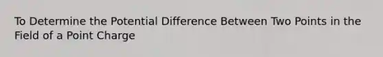 To Determine the Potential Difference Between Two Points in the Field of a Point Charge