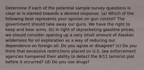 Determine if each of the potential sample survey questions is clear or is slanted towards a desired response. (a) Which of the following best represents your opinion on gun control? The government should take away our guns. We have the right to keep and bear arms. (b) In light of skyrocketing gasoline prices, we should consider opening up a very small amount of Alaskan wilderness for oil exploration as a way of reducing our dependence on foreign oil. Do you agree or disagree? (c) Do you think that excessive restrictions placed on U.S. law enforcement agencies hampered their ability to detect the 9/11 terrorist plot before it occurred? (d) Do you use drugs?