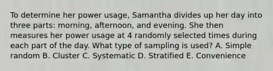 To determine her power usage​, Samantha divides up her day into three​ parts: morning,​ afternoon, and evening. She then measures her power usage at 4 randomly selected times during each part of the day. What type of sampling is​ used? A. Simple random B. Cluster C. Systematic D. Stratified E. Convenience