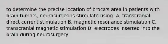 to determine the precise location of broca's area in patients with brain tumors, neurosurgeons stimulate using: A. transcranial direct current stimulation B. magnetic resonance stimulation C. transcranial magnetic stimulation D. electrodes inserted into <a href='https://www.questionai.com/knowledge/kLMtJeqKp6-the-brain' class='anchor-knowledge'>the brain</a> during neurosurgery