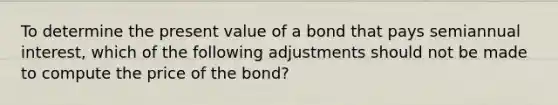 To determine the present value of a bond that pays semiannual interest, which of the following adjustments should not be made to compute the price of the bond?