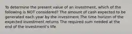 To determine the present value of an investment, which of the following is NOT considered? The amount of cash expected to be generated each year by the investment The time horizon of the expected investment returns The required sum needed at the end of the investment's life