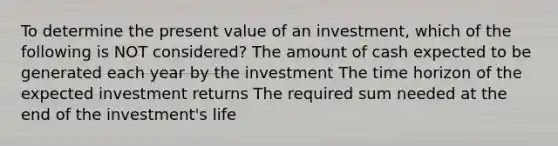 To determine the present value of an investment, which of the following is NOT considered? The amount of cash expected to be generated each year by the investment The time horizon of the expected investment returns The required sum needed at the end of the investment's life