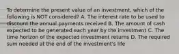 To determine the present value of an investment, which of the following is NOT considered? A. The interest rate to be used to discount the annual payments received B. The amount of cash expected to be generated each year by the investment C. The time horizon of the expected investment returns D. The required sum needed at the end of the investment's life