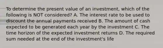 To determine the present value of an investment, which of the following is NOT considered? A. The interest rate to be used to discount the annual payments received B. The amount of cash expected to be generated each year by the investment C. The time horizon of the expected investment returns D. The required sum needed at the end of the investment's life