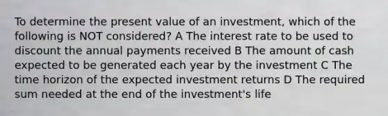 To determine the present value of an investment, which of the following is NOT considered? A The interest rate to be used to discount the annual payments received B The amount of cash expected to be generated each year by the investment C The time horizon of the expected investment returns D The required sum needed at the end of the investment's life