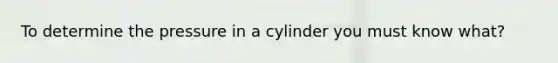 To determine the pressure in a cylinder you must know what?