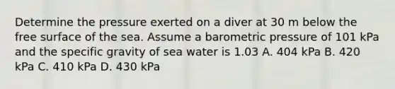 Determine the pressure exerted on a diver at 30 m below the free surface of the sea. Assume a barometric pressure of 101 kPa and the specific gravity of sea water is 1.03 A. 404 kPa B. 420 kPa C. 410 kPa D. 430 kPa