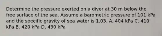 Determine the pressure exerted on a diver at 30 m below the free surface of the sea. Assume a barometric pressure of 101 kPa and the specific gravity of sea water is 1.03. A. 404 kPa C. 410 kPa B. 420 kPa D. 430 kPa