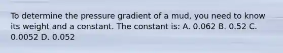 To determine the pressure gradient of a mud, you need to know its weight and a constant. The constant is: A. 0.062 B. 0.52 C. 0.0052 D. 0.052