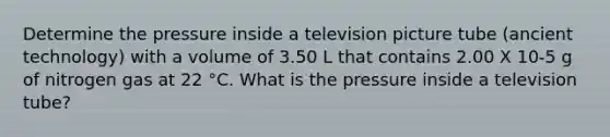 Determine the pressure inside a television picture tube (ancient technology) with a volume of 3.50 L that contains 2.00 X 10-5 g of nitrogen gas at 22 °C. What is the pressure inside a television tube?