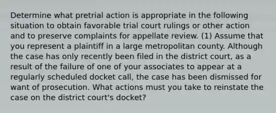 Determine what pretrial action is appropriate in the following situation to obtain favorable trial court rulings or other action and to preserve complaints for appellate review. (1) Assume that you represent a plaintiff in a large metropolitan county. Although the case has only recently been filed in the district court, as a result of the failure of one of your associates to appear at a regularly scheduled docket call, the case has been dismissed for want of prosecution. What actions must you take to reinstate the case on the district court's docket?