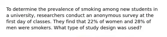 To determine the prevalence of smoking among new students in a university, researchers conduct an anonymous survey at the first day of classes. They find that 22% of women and 28% of men were smokers. What type of study design was used?