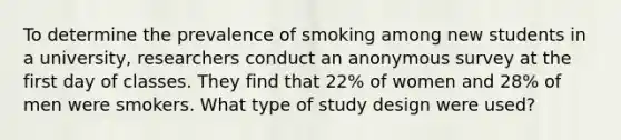 To determine the prevalence of smoking among new students in a university, researchers conduct an anonymous survey at the first day of classes. They find that 22% of women and 28% of men were smokers. What type of study design were used?