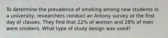 To determine the prevalence of smoking among new students in a university, researchers conduct an Antony survey at the first day of classes, They find that 22% of women and 28% of men were smokers. What type of study design was used?