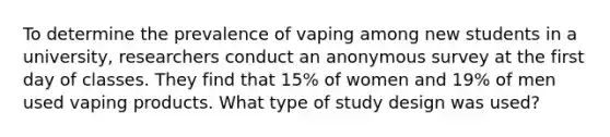 To determine the prevalence of vaping among new students in a university, researchers conduct an anonymous survey at the first day of classes. They find that 15% of women and 19% of men used vaping products. What type of study design was used?