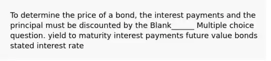 To determine the price of a bond, the interest payments and the principal must be discounted by the Blank______ Multiple choice question. yield to maturity interest payments future value bonds stated interest rate