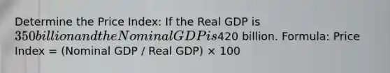 Determine the Price Index: If the Real GDP is 350 billion and the Nominal GDP is420 billion. Formula: Price Index = (Nominal GDP / Real GDP) × 100