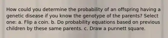 How could you determine the probability of an offspring having a genetic disease if you know the genotype of the parents? Select one: a. Flip a coin. b. Do probability equations based on previous children by these same parents. c. Draw a punnett square.