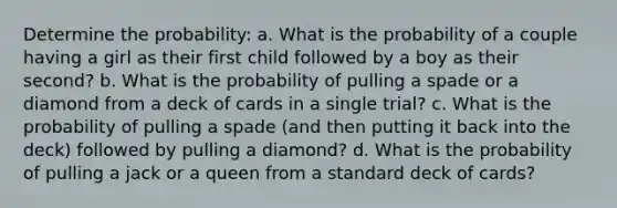 Determine the probability: a. What is the probability of a couple having a girl as their first child followed by a boy as their second? b. What is the probability of pulling a spade or a diamond from a deck of cards in a single trial? c. What is the probability of pulling a spade (and then putting it back into the deck) followed by pulling a diamond? d. What is the probability of pulling a jack or a queen from a standard deck of cards?