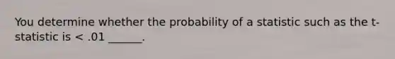 You determine whether the probability of a statistic such as the t-statistic is < .01 ______.