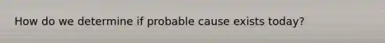 How do we determine if probable cause exists today?