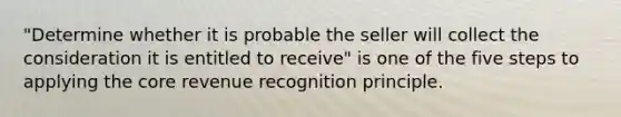 "Determine whether it is probable the seller will collect the consideration it is entitled to receive" is one of the five steps to applying the core revenue recognition principle.