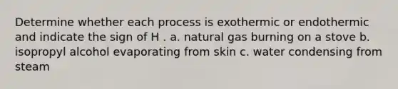 Determine whether each process is exothermic or endothermic and indicate the sign of H . a. natural gas burning on a stove b. isopropyl alcohol evaporating from skin c. water condensing from steam