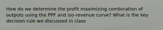 How do we determine the profit maximizing combination of outputs using the PPF and iso-revenue curve? What is the key decision rule we discussed in class