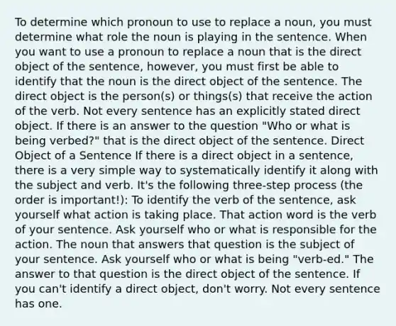 To determine which pronoun to use to replace a noun, you must determine what role the noun is playing in the sentence. When you want to use a pronoun to replace a noun that is the direct object of the sentence, however, you must first be able to identify that the noun is the direct object of the sentence. The direct object is the person(s) or things(s) that receive the action of the verb. Not every sentence has an explicitly stated direct object. If there is an answer to the question "Who or what is being verbed?" that is the direct object of the sentence. Direct Object of a Sentence If there is a direct object in a sentence, there is a very simple way to systematically identify it along with the subject and verb. It's the following three‐step process (the order is important!): To identify the verb of the sentence, ask yourself what action is taking place. That action word is the verb of your sentence. Ask yourself who or what is responsible for the action. The noun that answers that question is the subject of your sentence. Ask yourself who or what is being "verb‐ed." The answer to that question is the direct object of the sentence. If you can't identify a direct object, don't worry. Not every sentence has one.