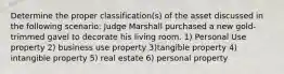 Determine the proper classification(s) of the asset discussed in the following scenario: Judge Marshall purchased a new gold-trimmed gavel to decorate his living room. 1) Personal Use property 2) business use property 3)tangible property 4) intangible property 5) real estate 6) personal property