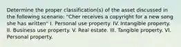 Determine the proper classification(s) of the asset discussed in the following scenario: "Cher receives a copyright for a new song she has written" I. Personal use property. IV. Intangible property. II. Business use property. V. Real estate. III. Tangible property. VI. Personal property.