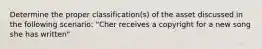 Determine the proper classification(s) of the asset discussed in the following scenario: "Cher receives a copyright for a new song she has written"