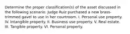 Determine the proper classification(s) of the asset discussed in the following scenario: Judge Ruiz purchased a new brass-trimmed gavel to use in her courtroom. I. Personal use property. IV. Intangible property. II. Business use property. V. Real estate. III. Tangible property. VI. Personal property.