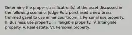 Determine the proper classification(s) of the asset discussed in the following scenario: Judge Ruiz purchased a new brass-trimmed gavel to use in her courtroom. I. Personal use property. II. Business use property. III. Tangible property. IV. Intangible property. V. Real estate. VI. Personal property.