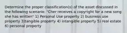 Determine the proper classification(s) of the asset discussed in the following scenario: "Cher receives a copyright for a new song she has written" 1) Personal Use property 2) business use property 3)tangible property 4) intangible property 5) real estate 6) personal property