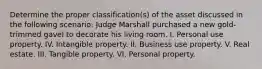 Determine the proper classification(s) of the asset discussed in the following scenario: Judge Marshall purchased a new gold-trimmed gavel to decorate his living room. I. Personal use property. IV. Intangible property. II. Business use property. V. Real estate. III. Tangible property. VI. Personal property.