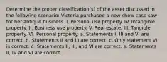 Determine the proper classification(s) of the asset discussed in the following scenario: Victoria purchased a new show case saw for her antique business. I. Personal use property. IV. Intangible property. II. Business use property. V. Real estate. III. Tangible property. VI. Personal property. a. Statements I, III and VI are correct. b. Statements II and III are correct. c. Only statement VI is correct. d. Statements II, III, and VI are correct. e. Statements II, IV and VI are correct.