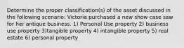 Determine the proper classification(s) of the asset discussed in the following scenario: Victoria purchased a new show case saw for her antique business. 1) Personal Use property 2) business use property 3)tangible property 4) intangible property 5) real estate 6) personal property