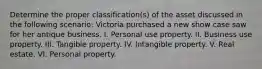 Determine the proper classification(s) of the asset discussed in the following scenario: Victoria purchased a new show case saw for her antique business. I. Personal use property. II. Business use property. III. Tangible property. IV. Intangible property. V. Real estate. VI. Personal property.