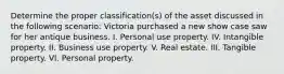 Determine the proper classification(s) of the asset discussed in the following scenario: Victoria purchased a new show case saw for her antique business. I. Personal use property. IV. Intangible property. II. Business use property. V. Real estate. III. Tangible property. VI. Personal property.